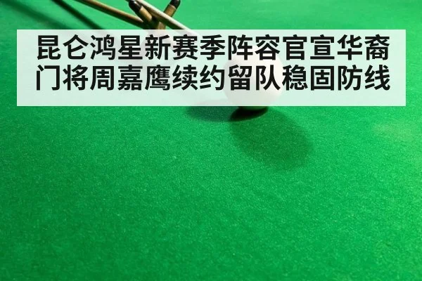 昆仑鸿星新赛季阵容官宣华裔门将周嘉鹰续约留队稳固防线
